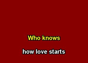 Who knows

how love starts