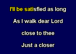 I'll be satisfied as long

As I walk dear Lord
close to thee

Just a closer