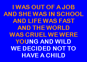 I WAS OUT OF AJOB
AND SHEWAS IN SCHOOL
AND LIFEWAS FAST
AND THEWORLD
WAS CRUELWEWERE
YOUNG AND WILD
WE DECIDED NOTTO
HAVEACHILD