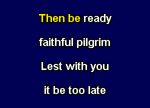 Then be ready

faithful pilgrim
Lest with you

it be too late