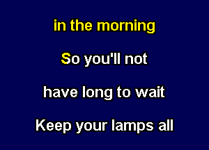 in the morning
So you'll not

have long to wait

Keep your lamps all