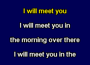 I will meet you

I will meet you in

the morning over there

I will meet you in the