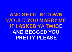 AND SETI'LIN' DOWN
WOULD YOU MARRY ME
IF I ASKED YATWICE
AND BEGGED YOU
PRETTY PLEASE