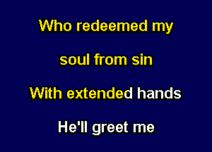 Who redeemed my

soul from sin
With extended hands

He'll greet me