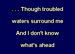 . . . Though troubled

waters surround me
And I don't know

what's ahead