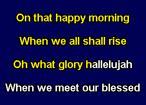 On that happy morning
When we all shall rise
Oh what glory hallelujah

When we meet our blessed