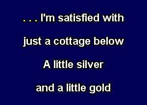 . . . I'm satisfied with

just a cottage below

A little silver

and a little gold