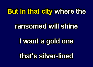 But in that city where the

ransomed will shine

lwant a gold one

that's silver-Iined