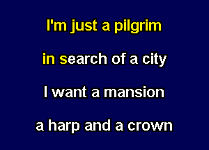 I'm just a pilgrim

in search of a city

I want a mansion

a harp and a crown