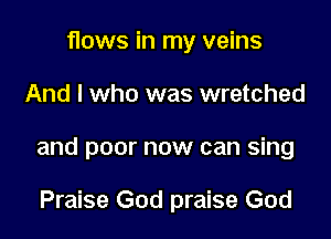 flows in my veins

And I who was wretched

and poor now can sing

Praise God praise God