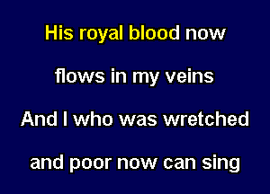 His royal blood now
flows in my veins

And I who was wretched

and poor now can sing