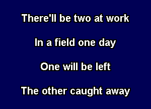 There'll be two at work
In a field one day

One will be left

The other caught away