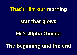 That's Him our morning

star that glows

He's Alpha Omega

The beginning and the end