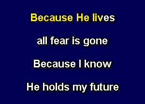 Because He lives
all fear is gone

Because I know

He holds my future