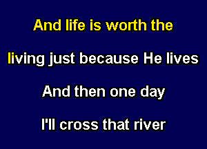 And life is worth the

living just because He lives

And then one day

I'll cross that river