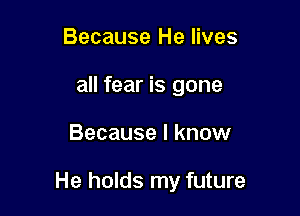 Because He lives
all fear is gone

Because I know

He holds my future