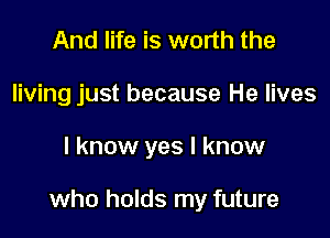 And life is worth the
living just because He lives

I know yes I know

who holds my future