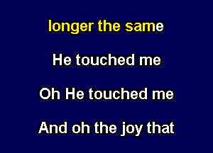 longer the same
He touched me

Oh He touched me

And oh the joy that
