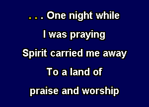 . . . One night while

I was praying

Spirit carried me away

To a land of

praise and worship