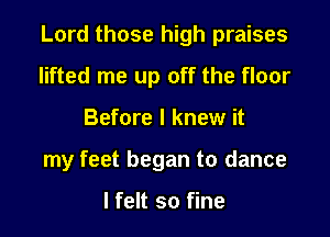 Lord those high praises

lifted me up off the floor
Before I knew it
my feet began to dance

lfelt so fine