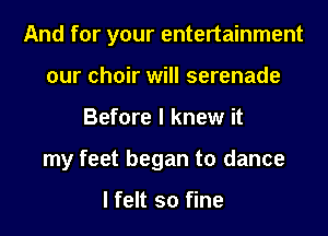 And for your entertainment
our choir will serenade
Before I knew it
my feet began to dance

I felt so fine