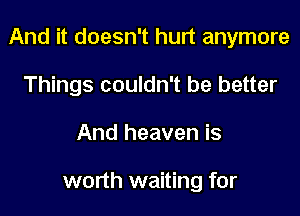 And it doesn't hurt anymore

Things couldn't be better
And heaven is

worth waiting for