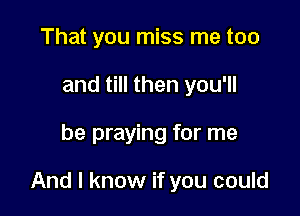 That you miss me too
and till then you'll

be praying for me

And I know if you could