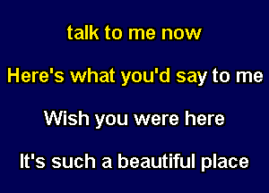 talk to me now
Here's what you'd say to me

Wish you were here

It's such a beautiful place