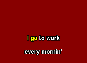 I go to work

every mornin'