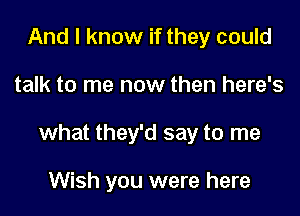 And I know if they could

talk to me now then here's

what they'd say to me

Wish you were here