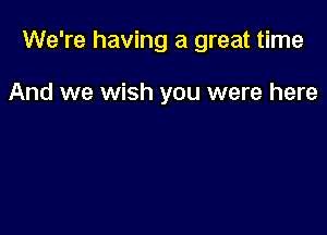 We're having a great time

And we wish you were here