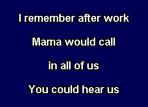 I remember after work
Mama would call

in all of us

You could hear us