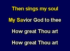 Then sings my soul

My Savior God to thee
How great Thou art

How great Thou art