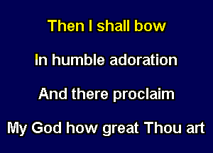 Then I shall bow

In humble adoration

And there proclaim

My God how great Thou art