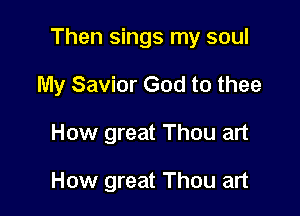 Then sings my soul

My Savior God to thee
How great Thou art

How great Thou art
