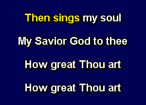 Then sings my soul

My Savior God to thee
How great Thou art

How great Thou art