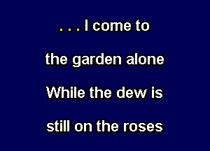 ...lcometo

the garden alone

While the dew is

still on the roses