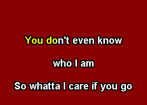 You don't even know

who I am

So whatta I care if you go