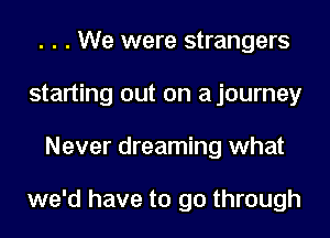 . . . We were strangers
starting out on ajourney
Never dreaming what

we'd have to go through