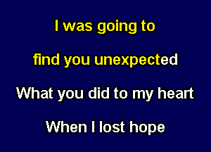 I was going to

find you unexpected

What you did to my heart

When I lost hope