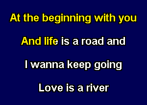 At the beginning with you

And life is a road and

lwanna keep going

Love is a river