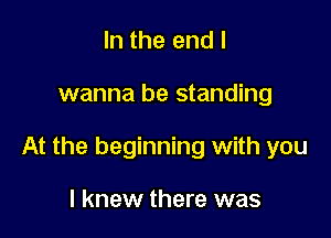 In the end I

wanna be standing

At the beginning with you

I knew there was