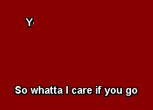 So whatta I care if you go