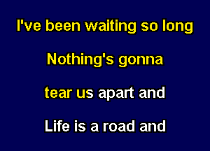 I've been waiting so long

Nothing's gonna
tear us apart and

Life is a road and