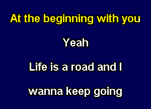 At the beginning with you

Yeah
Life is a road and I

wanna keep going