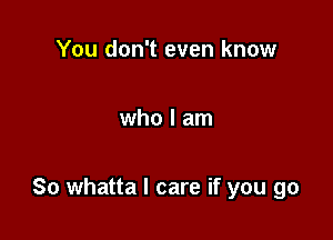 You don't even know

who I am

So whatta I care if you go