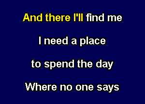 And there I'll find me
I need a place

to spend the day

Where no one says