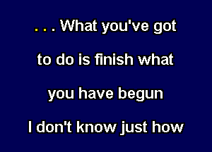 . . . What you've got
to do is finish what

you have begun

I don't know just how