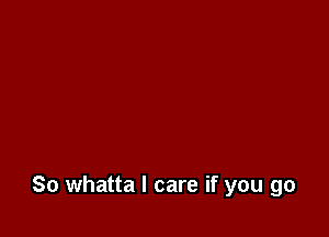 So whatta I care if you go