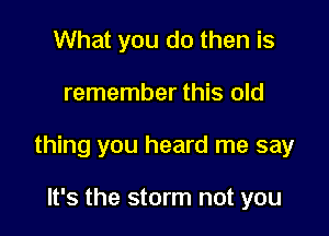 What you do then is

remember this old

thing you heard me say

It's the storm not you